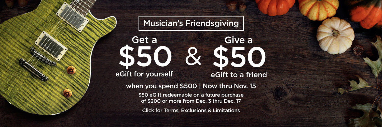 Musician's Friendsgiving - Get a $50 eGift for yourself & Give a $50 eGift to a friend - When you spend $500 | Now thru Nov. 15th -$50 eGift redeemable on a future purchase of $200 or more from Dec. 3rd thru Dec 17th - Click for Terms, Exclusions, & Limi