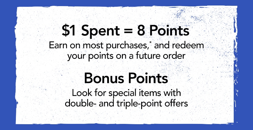 $1 Spent = 8 Points. Earn on most purchases,* and redeem your points on a future order. Bonus Points. Look for special items with double- and triple-point offers.