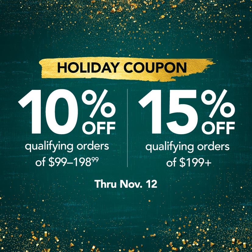 Holiday Coupon. 10% off qualifying orders of $99-198.99. 15% off qualifying orders of $199+. Code: HOLIDAY. Now thru 11/12