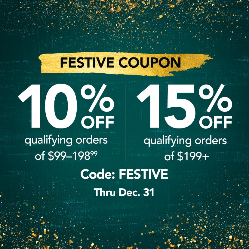 Festive Coupon. 10% off qualifying orders of $99-198.99. 15% off qualifying orders of $199+. Code: FESTIVE. Thru 12/31. Shop